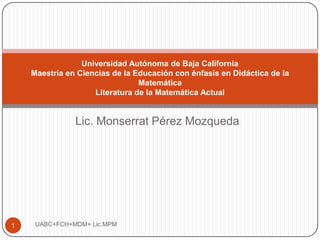 Universidad Autónoma de Baja California
    Maestría en Ciencias de la Educación con énfasis en Didáctica de la
                                Matemática
                    Literatura de la Matemática Actual


               Lic. Monserrat Pérez Mozqueda




1    UABC+FCH+MDM+ Lic.MPM
 
