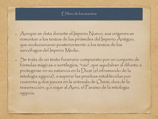 El libro de los muertos 
Aunque se data durante el Imperio Nuevo, sus orígenes se 
remontan a los textos de las pirámides del Imperio Antiguo, 
que evolucionaron posteriormente a los textos de los 
sarcófagos del Imperio Medio. 
Se trata de un texto funerario compuesto por un conjunto de 
fórmulas mágicas o sortilegios, "rau", que ayudaban al difunto a 
protegerse en su estancia en la Duat (el inframundo de la 
mitología egipcia), a superar las pruebas establecidas por 
cuarenta y dos jueces en la antesala de Osiris, dios de la 
resurrección, y a viajar al Auru, el Paraíso de la mitología 
egipcia. 
 