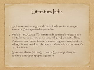 Literatura India 
La literatura más antigua de la India fue la escrita en lengua 
sánscrita. Distinguimos dos periodos: 
Védico (1500-200 a.C.): literatura de contenido religioso que 
sienta las bases del hinduismo como religión. Los cuatro libros 
Vedas, constan de sentencias e himnos religiosos compuestos a 
lo largo de varios siglos y atribuidos a Vasa, mítica reencarnación 
del dios Visnú. 
Sánscrito clásico (200a.C. -1100 d.C): incluye obras de 
contenido profano: epopeya y cuento 
 