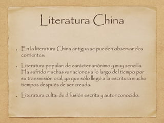 Literatura China 
En la literatura China antigua se pueden observar dos 
corrientes: 
Literatura popular: de carácter anónimo y muy sencilla. 
Ha sufrido muchas variaciones a lo largo del tiempo por 
su transmisión oral, ya que sólo llegó a la escritura mucho 
tiempos después de ser creada. 
Literatura culta: de difusión escrita y autor conocido. 
 