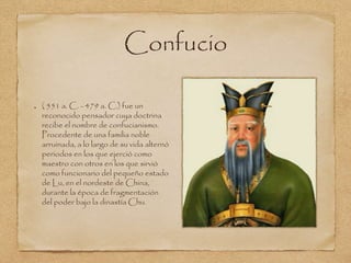 Confucio 
( 551 a. C. - 479 a. C.) fue un 
reconocido pensador cuya doctrina 
recibe el nombre de confucianismo. 
Procedente de una familia noble 
arruinada, a lo largo de su vida alternó 
periodos en los que ejerció como 
maestro con otros en los que sirvió 
como funcionario del pequeño estado 
de Lu, en el nordeste de China, 
durante la época de fragmentación 
del poder bajo la dinastía Chu. 
 