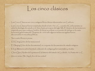 Los cinco clásicos 
Los Cinco Clásicos son cinco antiguos libros chinos relacionados con Confucio. 
Los Cinco Clásicos fueron enseñados desde el año 136 a. C., cuando el Confucianismo se 
volvió la ideología de estado en China, hasta principios del siglo XX. El domino de los textos era 
requerido para que cualquier hombre de letras accediese a un puesto de trabajo en la vasta 
burocracia gubernamental. Después de 1950 sólo algunos textos escogidos fueron 
aleccionados en escuelas públicas. 
Son cuatro libros en prosa: 
El I Ching (Libro de las mutaciones) 
El Shujing (Libro de los documentos), un conjunto de documentos de estado antiguos 
El Liji (Memoria sobre los ritos), colección de códigos gubernamentales y rituales 
Chun Quiu (Anales de la primavera), la historia del estado de Lu desde 722 hasta 481 a. C. 
Uno en verso: Shi Jing (Libro de los cantos) 
 