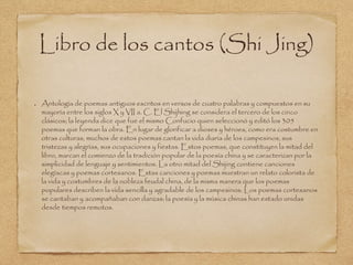 Libro de los cantos (Shi Jing) 
Antología de poemas antiguos escritos en versos de cuatro palabras y compuestos en su 
mayoría entre los siglos X y VII a. C. El Shijhing se considera el tercero de los cinco 
clásicos; la leyenda dice que fue el mismo Confucio quien seleccionó y editó los 305 
poemas que forman la obra. En lugar de glorificar a dioses y héroes, como era costumbre en 
otras culturas, muchos de estos poemas cantan la vida diaria de los campesinos, sus 
tristezas y alegrías, sus ocupaciones y fiestas. Estos poemas, que constituyen la mitad del 
libro, marcan el comienzo de la tradición popular de la poesía china y se caracterizan por la 
simplicidad de lenguaje y sentimientos. La otro mitad del Shijing contiene canciones 
elegíacas y poemas cortesanos. Estas canciones y poemas muestran un relato colorista de 
la vida y costumbres de la nobleza feudal china, de la misma manera que los poemas 
populares describen la vida sencilla y agradable de los campesinos. Los poemas cortesanos 
se cantaban y acompañaban con danzas; la poesía y la música chinas han estado unidas 
desde tiempos remotos. 
 