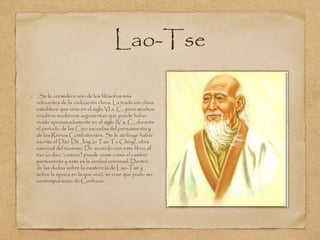Lao-Tse 
. Se le considera uno de los filósofos más 
relevantes de la civilización china. La tradición china 
establece que vivió en el siglo VI a. C., pero muchos 
eruditos modernos argumentan que puede haber 
vivido aproximadamente en el siglo IV a. C., durante 
el período de las Cien escuelas del pensamiento y 
de los Reinos Combatientes. Se le atribuye haber 
escrito el Dào Dé Jing (o Tao Te Ching), obra 
esencial del taoísmo. De acuerdo con este libro, el 
tao (o dao, ‘camino’) puede verse como el cambio 
permanente y este es la verdad universal. Dentro 
de las dudas sobre la existencia de Lao-Tsé y 
sobre la época en la que vivió, se cree que pudo ser 
contemporáneo de Confucio. 
 