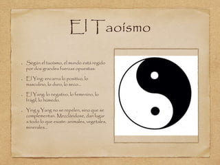 El Taoísmo 
Según el taoísmo, el mundo está regido 
por dos grandes fuerzas opuestas: 
El Ying: encarna lo positivo, lo 
masculino, lo duro, lo seco... 
El Yang: lo negativo, lo femenino, lo 
frágil, lo húmedo. 
Ying y Yang no se repelen, sino que se 
complementan. Mezclándose, dan lugar 
a todo lo que existe: animales, vegetales, 
minerales... 
 