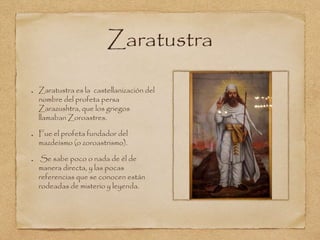 Zaratustra 
Zaratustra es la castellanización del 
nombre del profeta persa 
Zarazushtra, que los griegos 
llamaban Zoroastres. 
Fue el profeta fundador del 
mazdeísmo (o zoroastrismo). 
Se sabe poco o nada de él de 
manera directa, y las pocas 
referencias que se conocen están 
rodeadas de misterio y leyenda. 
 