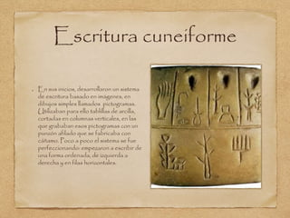 Escritura cuneiforme 
En sus inicios, desarrollaron un sistema 
de escritura basado en imágenes, en 
dibujos simples llamados pictogramas. 
Utilizaban para ello tablillas de arcilla, 
cortadas en columnas verticales, en las 
que grababan esos pictogramas con un 
punzón afilado que se fabricaba con 
cáñamo. Poco a poco el sistema se fue 
perfeccionando: empezaron a escribir de 
una forma ordenada, de izquierda a 
derecha y en filas horizontales. 
 
