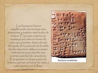 . Las formas se fueron 
simplificando, haciéndose más 
abstractas y también más fáciles de 
realizar. El punzón anterior se 
sustituyó por otro en forma de 
cuña, que permitía, dependiendo 
del ajuste de la posición de la tabla 
frente al punzón, utilizar un mismo 
instrumento para escribir una 
enorme variedad de caracteres. 
Ese punzón es el que pasó a la 
historia: por ser su forma de cuña, a 
esta escritura se la llama 
cuneiforme. 
 