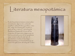 Literatura mesopotámica 
Entre los primeros textos conservados 
encontramos algunos de contenido 
científico, administrativo y jurídico, como 
el Código de Hammurabi, creado en 
torno al año 1760 a. C. por el rey de 
Babilonia Hammurabi, es uno de los 
conjuntos de leyes más antiguos que se 
han encontrado y uno de los ejemplares 
mejor conservados de este tipo de 
documentos creados en la antigua 
Mesopotamia y, en breves términos, se 
basa en la aplicación de la ley del Talión. 
 