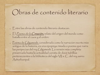 Obras de contenido literario 
Entre las obras de contenido literario destacan: 
El Poema de la Creación, relato del origen del mundo como 
batalla entre el caos y el orden. 
Poema de Gilgamesh: considerada como la narración escrita más 
antigua de la historia, es una epopeya rimada o poema que narra 
las peripecias del rey Gilgamesh. La versión más completa 
preservada hasta la actualidad consta de doce tablillas 
pertenecientes a la biblioteca del siglo VII a. C. del rey asirio 
Ashurbanipal. 
 