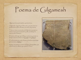 Poema de Gilgamesh 
Algunas de sus principales aportaciones: 
Gilgamesh, al igual que Hércules y muchos héroes 
posteriores, debe afrontar una serie de pruebas. 
Trata un tema recurrente en la literatura posterior: 
somos "seres para la muerte" y ello constituye la 
esencia de lo humano. 
El motivo del viaje que le lleva a conocer y asumir su 
propia esencia (como en el Éxodo o la Odisea) 
El enfrentamiento entre dioses y hombres (mitología 
grecorromana, Biblia ) 
Incluye una primera versión de Noé, Utnapishtin, y la 
referencia a un diluvio que asola la Tierra. 
 