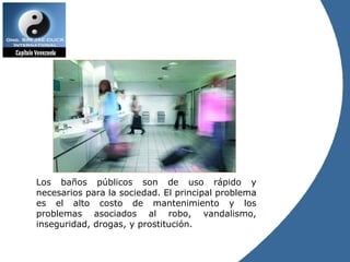 Los baños públicos son de uso rápido y necesarios para la sociedad. El principal problema es el alto costo de mantenimiento y los problemas asociados al robo, vandalismo, inseguridad, drogas, y prostitución. 