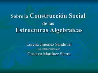 Sobre la  Construcción Social  de las   Estructuras Algebraicas Lorena Jiménez Sandoval En colaboración con Gustavo Martínez Sierra 