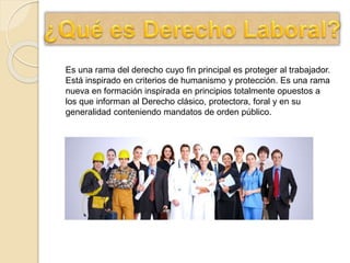 Es una rama del derecho cuyo fin principal es proteger al trabajador.
Está inspirado en criterios de humanismo y protección. Es una rama
nueva en formación inspirada en principios totalmente opuestos a
los que informan al Derecho clásico, protectora, foral y en su
generalidad conteniendo mandatos de orden público.
 
