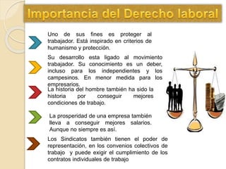 Uno de sus fines es proteger al
trabajador. Está inspirado en criterios de
humanismo y protección.
Su desarrollo esta ligado al movimiento
trabajador. Su conocimiento es un deber,
incluso para los independientes y los
campesinos. En menor medida para los
empresarios.
La historia del hombre también ha sido la
historia por conseguir mejores
condiciones de trabajo.
La prosperidad de una empresa también
lleva a conseguir mejores salarios.
Aunque no siempre es así.
Los Sindicatos también tienen el poder de
representación, en los convenios colectivos de
trabajo y puede exigir el cumplimiento de los
contratos individuales de trabajo
 