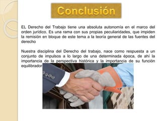 EL Derecho del Trabajo tiene una absoluta autonomía en el marco del
orden jurídico. Es una rama con sus propias peculiaridades, que impiden
la remisión en bloque de este tema a la teoría general de las fuentes del
derecho
Nuestra disciplina del Derecho del trabajo, nace como respuesta a un
conjunto de impulsos a lo largo de una determinada época, de ahí la
importancia de la perspectiva histórica y la importancia de su función
equilibradora.
 
