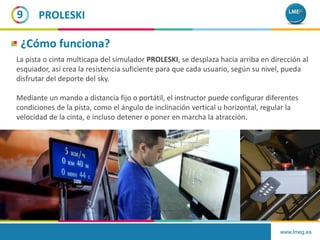 www.lmeg.es
9
La pista o cinta multicapa del simulador PROLESKI, se desplaza hacia arriba en dirección al
esquiador, así crea la resistencia suficiente para que cada usuario, según su nivel, pueda
disfrutar del deporte del sky.
Mediante un mando a distancia fijo o portátil, el instructor puede configurar diferentes
condiciones de la pista, como el ángulo de inclinación vertical u horizontal, regular la
velocidad de la cinta, e incluso detener o poner en marcha la atracción.
PROLESKI
¿Cómo funciona?
 