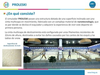 www.lmeg.es
10
¿En qué consiste?
El simulador PROLESKI posee una estructura dotada de una superficie inclinada con una
cinta multicapa en movimiento, fabricada con un complejo material de nanotecnología, que
es por donde se desliza el esquiador y adquiere la experiencia de vivir este deporte en
primera persona.
PROLESKI
La cinta multicapa de deslizamiento está configurada por unos filamentos resistentes de
22cms de altura, destinados a evitar los daños causados por los cantos de los esquís y las
tablas de snow.
Superficie de
deslizamiento hi-tech
 