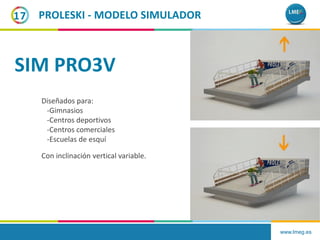 www.lmeg.es
17
Con inclinación vertical variable.
PROLESKI - MODELO SIMULADOR
Diseñados para:
-Gimnasios
-Centros deportivos
-Centros comerciales
-Escuelas de esquí
SIM PRO3V
 