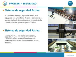 www.lmeg.es
23 PROLESKI – SEGURIDAD
Sistema de seguridad Activa:
Sistema de seguridad Pasiva:
El simulador de esquí alpino PROLESKI está
equipado con un sistema de sensores infrarrojos
que controlan la detención de emergencia de la
cinta en caso de que el esquiador cayera.
En el punto más alto de los simuladores,
PROLESKI coloca una colchoneta para la
defensa pasiva de los esquiadores en el caso
de caída.
 