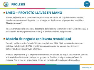 www.lmeg.es
25 PROLESKI
LMEG – PROYECTO LLAVES EN MANO
Somos expertos en la creación e implantación de Clubs de Esquí con simuladores,
donde combinamos el deporte con el negocio. Realizamos el proyecto a medida y
‘llaves en mano’.
Te asesoramos en la creación, desarrollo del diseño y lanzamiento del Club de esquí, la
instalación del equipo de simulación y el entrenamiento del personal.
Modelo de negocio con buena rentabilidad
Cuando hablamos de Club de Ski con simuladores PROLESKI, se trata de áreas de
práctica del deporte del Ski, combinado con zonas de descanso, que incluyen
cafeterías, bares deportivos y tiendas.
Nuestra experiencia, y la experiencia de nuestros clubes de esquí, testimonian que las
visitas de los clientes se realizan en grupos de familias, amigos o compañeros de
trabajo. Por lo que es importante tener un espacio adecuado para todos ellos.
 