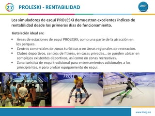 www.lmeg.es
27 PROLESKI - RENTABILIDAD
 Áreas de estaciones de esquí PROLESKI, como una parte de la atracción en
los parques.
 Centros comerciales de zonas turísticas o en áreas regionales de recreación.
 Clubes deportivos, centros de fitness, en casas privadas… se pueden ubicar en
complejos existentes deportivos, así como en zonas recreativas.
 Zona turística de esquí tradicional para entrenamientos adicionales a los
principiantes, y para probar equipamiento de esquí.
Los simuladores de esquí PROLESKI demuestran excelentes índices de
rentabilidad desde los primeros días de funcionamiento.
Instalación ideal en:
 