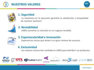 www.lmeg.es
3 NUESTROS VALORES
1. Seguridad
La excelencia en la ejecución garantiza la satisfacción y tranquilidad
de nuestros ‘partners’.
2. Rentabilidad
LMEG convierte su inversión en un negocio rentable.
3. Espectacularidad e Innovación
Experiencias únicas que atraen a un gran número de usuarios.
4. Exclusividad
Las mejores marcas han confiado en LMEG para distribuir sus productos.
 