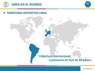 www.lmeg.es
5 LMEG EN EL MUNDO
TERRITORIO OPERATIVO LMEG
Cobertura internacional,
y presencia en más de 20 países.
 