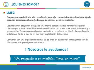 www.lmeg.es
1 ¿QUIENES SOMOS?
Es una empresa dedicada a la consultoría, asesoría, comercialización e implantación de
negocios basados en el ocio (lúdico y/o deportivo) y entretenimiento.
Desarrollamos proyectos integrales totalmente personalizados para todos aquellos
clientes que buscan rentabilizar una inversión en el sector del ocio, entretenimiento y la
restauración. Trabajamos en el proyecto desde la consultoría, el diseño, la planificación,
instalación, hasta la puesta en marcha y explotación del negocio.
Contamos con una experiencia de más de 15 años en este sector y trabajamos con los
fabricantes más prestigiosos del mundo.
LMEG
¡ Nosotros le ayudamos !
 