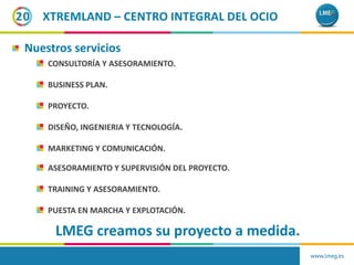 XTREMLAND – CENTRO INTEGRAL DEL OCIO
Nuestros servicios
CONSULTORÍA Y ASESORAMIENTO.
BUSINESS PLAN.
PROYECTO.
DISEÑO, INGENIERIA Y TECNOLOGÍA.
MARKETING Y COMUNICACIÓN.
20
www.lmeg.es
ASESORAMIENTO Y SUPERVISIÓN DEL PROYECTO.
TRAINING Y ASESORAMIENTO.
PUESTA EN MARCHA Y EXPLOTACIÓN.
LMEG creamos su proyecto a medida.
 