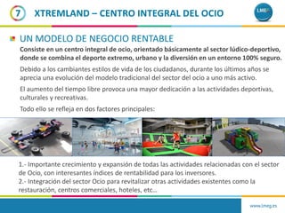 Consiste en un centro integral de ocio, orientado básicamente al sector lúdico-deportivo,
donde se combina el deporte extremo, urbano y la diversión en un entorno 100% seguro.
Debido a los cambiantes estilos de vida de los ciudadanos, durante los últimos años se
aprecia una evolución del modelo tradicional del sector del ocio a uno más activo.
El aumento del tiempo libre provoca una mayor dedicación a las actividades deportivas,
culturales y recreativas.
Todo ello se refleja en dos factores principales:
7
UN MODELO DE NEGOCIO RENTABLE
1.- Importante crecimiento y expansión de todas las actividades relacionadas con el sector
de Ocio, con interesantes índices de rentabilidad para los inversores.
2.- Integración del sector Ocio para revitalizar otras actividades existentes como la
restauración, centros comerciales, hoteles, etc…
www.lmeg.es
XTREMLAND – CENTRO INTEGRAL DEL OCIO
 