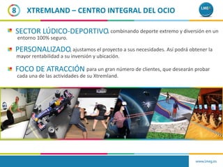 SECTOR LÚDICO-DEPORTIVO
PERSONALIZADO
FOCO DE ATRACCIÓN para un gran número de clientes, que desearán probar
cada una de las actividades de su Xtremland.
, ajustamos el proyecto a sus necesidades. Así podrá obtener la
mayor rentabilidad a su inversión y ubicación.
, combinando deporte extremo y diversión en un
entorno 100% seguro.
8
www.lmeg.es
XTREMLAND – CENTRO INTEGRAL DEL OCIO
 