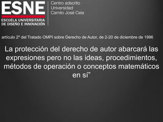 artículo 2º del Tratado OMPI sobre Derecho de Autor, de 2-20 de diciembre de 1996
La protección del derecho de autor abarcará las
expresiones pero no las ideas, procedimientos,
métodos de operación o conceptos matemáticos
en sí”
 
