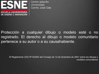 Protección a cualquier dibujo o modelo esté o no
registrado. El derecho al dibujo o modelo comunitario
pertenece a su autor o a su causahabiente.
El Reglamento (CE) Nº 6/2002 del Consejo de 12 de diciembre de 2001 sobre los dibujos y
modelos comunitarios
 