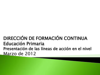 DIRECCIÓN DE FORMACIÓN CONTINUA
Educación Primaria
Presentación de las líneas de acción en el nivel
Marzo de 2012
 