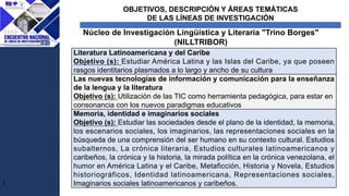 OBJETIVOS, DESCRIPCIÓN Y ÁREAS TEMÁTICAS
DE LAS LÍNEAS DE INVESTIGACIÓN
J
Núcleo de Investigación Lingüística y Literaria "Trino Borges"
(NILLTRIBOR)
Literatura Latinoamericana y del Caribe
Objetivo (s): Estudiar América Latina y las Islas del Caribe, ya que poseen
rasgos identitarios plasmados a lo largo y ancho de su cultura
Las nuevas tecnologías de información y comunicación para la enseñanza
de la lengua y la literatura
Objetivo (s): Utilización de las TIC como herramienta pedagógica, para estar en
consonancia con los nuevos paradigmas educativos
Memoria, identidad e imaginarios sociales
Objetivo (s): Estudiar las sociedades desde el plano de la identidad, la memoria,
los escenarios sociales, los imaginarios, las representaciones sociales en la
búsqueda de una comprensión del ser humano en su contexto cultural. Estudios
subalternos, La crónica literaria, Estudios culturales latinoamericanos y
caribeños, la crónica y la historia, la mirada política en la crónica venezolana, el
humor en América Latina y el Caribe, Metaficción, Historia y Novela, Estudios
historiográficos, Identidad latinoamericana, Representaciones sociales,
Imaginarios sociales latinoamericanos y caribeños.
 