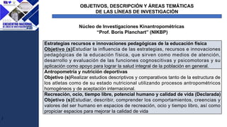OBJETIVOS, DESCRIPCIÓN Y ÁREAS TEMÁTICAS
DE LAS LÍNEAS DE INVESTIGACIÓN
J
Núcleo de Investigaciones Kinantropométricas
“Prof. Boris Planchart” (NIKBP)
Estrategias recursos e innovaciones pedagógicas de la educación física
Objetivo (s)Estudiar la influencia de las estrategias, recursos e innovaciones
pedagógicas de la educación física, que sirven como medios de atención,
desarrollo y evaluación de las funciones cognoscitivas y psicomotoras y su
aplicación como apoyo para lograr la salud integral de la población en general.
Antropometría y nutrición deportivas
Objetivo (s)Realizar estudios descriptivos y comparativos tanto de la estructura de
los atletas como de su estado nutricional utilizando procesos antropométricos
homogéneos y de aceptación internacional.
Recreación, ocio, tiempo libre, potencial humano y calidad de vida (Declarada)
Objetivo (s)Estudiar, describir, comprender los comportamientos, creencias y
valores del ser humano en espacios de recreación, ocio y tiempo libro, así como
propiciar espacios para mejorar la calidad de vida
 