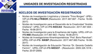 UNIDADES DE INVESTIGACIÓN REGISTRADAS
J
• Núcleo de Investigación Lingüística y Literaria "Trino Borges": UPEL-
VIP-UI-IPB-NILLTRIBOR (Resolución: 2017.467.667 - Fecha: 16-06-
2017)
• Núcleo de Investigación para el Desarrollo de la Creatividad "Andrés
Orellana": UPEL-VIP-UI-IPB-NIDCAO Resolución: 2017.467.664 -
Fecha: 16-06-2017)
• Núcleo de Investigación para la Enseñanza del Inglés: UPEL-VIP-UI-
IPB-NIEI (Resolución: 017.467.663 - Fecha: 16-06-2017)
• Núcleo de Investigaciones Kinantropométricas “Prof. Boris Planchart”:
UPEL-VIP-UI-IPB- NIKBP (Resolución: 2017.467.665 Fecha: 16-06-
2017)
• Núcleo de Investigación de Educación Técnica “Dr. Gerardo Cedeño
Fermín”: UPEL-VIP-UI-IPB-NIEGCF - (Resolución: 2009.326.1018 -
Fecha: 20-07-2009)
NÚCLEOS DE INVESTIGACIÓN REGISTRADOS
 