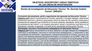 OBJETIVOS, DESCRIPCIÓN Y ÁREAS TEMÁTICAS
DE LAS LÍNEAS DE INVESTIGACIÓN
J
Núcleo de Investigación de Educación Técnica “Dr. Gerardo Cedeño
Fermín” (NIEGCF)
Formación del estudiante, perfil y seguimiento del egresado de Educación Técnica
Objetivo (s)Producir conocimiento en el área, asesorar y divulgar trabajos, determinar
elementos teóricos y generar propuestas sobre la base de los estudios realizados,
analizando los aspectos que conforma el currículo (docente, estudiante, otros) establecer
la pertenencia del mismo, y su impacto educativo, social y económico que tiene en el
estudiante y estudiar al egresado y el perfil de los estudiantes de Educación Técnica.
Estrategias, recursos e innovaciones pedagógicas en Educación Técnica
Objetivo (s)Producir conocimiento en el área, asesorar y divulgar trabajos de investigación
referidos a estrategias, recursos e innovaciones pedagógicas, y responden a las
necesidades de formación, capacitación y perfeccionamiento en el área, que sirva de
apoyo a los distintos sectores educativos formales y no formales y en la UPEL –IPB y de
esa manera desarrollar competencias investigativas en el área en los participantes de Pre
y Postgrado en la creación y uso de las estrategias, recursos e innovaciones educativas y
Finalmente, obtener propuestas, proyectos y productos tangibles que ofrezcan alternativas
novedosas para la institución en el área de estrategias recursos e innovaciones
 