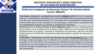 OBJETIVOS, DESCRIPCIÓN Y ÁREAS TEMÁTICAS
DE LAS LÍNEAS DE INVESTIGACIÓN
J
Núcleo de Investigación de Educación Técnica “Dr. Gerardo Cedeño
Fermín” (NIEGCF)
Tecnología, producción y prestación de serviciosObjetivo (s)Determinar los aspectos
teóricos y metodológicos requeridos para la productividadGenerar propuestas productivas
y de servicios que permitan atender a la comunidad intra y extraGenerar producciones
intelectuales que sirvan de apoyo en la tecnología, producción y prestación de
servicioEstablecer alianzas que permitan la actualización tecnológica
Enseñanza de la biotecnología modernaObjetivo (s)Promover investigaciones
relacionadas con la enseñanza de la biotecnología vegetal en las Escuelas Técnicas
Agropecuarias de la región, logrando la integración de docentes y alumnos de esas
instituciones con la UPEL-IPB, a través del conocimiento teórico y práctico de esta área de
la ciencia
Horizontes y Tendencias de Entornos Virtuales de AprendizajeObjetivo (s)La línea
persigue instaurar espacio para la reflexión en y sobre la acción que desarrollan los
docentes de la UPEL-IPB en los escenarios de Enseñanza-Aprendizaje y de gestión
mediada por las Tecnologías de la Información y la Comunicación (TIC) con el uso de
Entornos Virtuales de Aprendizaje (EVA ), en sus diferentes tendencias para la generación
del conocimiento
 