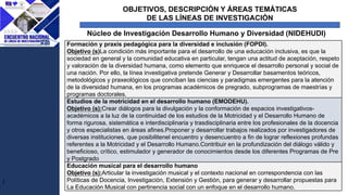 OBJETIVOS, DESCRIPCIÓN Y ÁREAS TEMÁTICAS
DE LAS LÍNEAS DE INVESTIGACIÓN
J
Núcleo de Investigación Desarrollo Humano y Diversidad (NIDEHUDI)
Formación y praxis pedagógica para la diversidad e inclusión (FOPDI).
Objetivo (s)La condición más importante para el desarrollo de una educación inclusiva, es que la
sociedad en general y la comunidad educativa en particular, tengan una actitud de aceptación, respeto
y valoración de la diversidad humana, como elemento que enriquece el desarrollo personal y social de
una nación. Por ello, la línea investigativa pretende Generar y Desarrollar basamentos teóricos,
metodológicos y praxeológicos que conciban las ciencias y paradigmas emergentes para la atención
de la diversidad humana, en los programas académicos de pregrado, subprogramas de maestrías y
programas doctorales.
Estudios de la motricidad en el desarrollo humano (EMODEHU).
Objetivo (s):Crear diálogos para la divulgación y la conformación de espacios investigativos-
académicos a la luz de la continuidad de los estudios de la Motricidad y el Desarrollo Humano de
forma rigurosa, sistemática e interdisciplinaria y trasdisciplinaria entre los profesionales de la docencia
y otros especialistas en áreas afines.Proponer y desarrollar trabajos realizados por investigadores de
diversas instituciones, que posibilitenel encuentro y desencuentro a fin de lograr reflexiones profundas
referentes a la Motricidad y el Desarrollo Humano.Contribuir en la profundización del diálogo válido y
beneficioso, crítico, estimulador y generador de conocimientos desde los diferentes Programas de Pre
y Postgrado
Educación musical para el desarrollo humano
Objetivo (s):Articular la investigación musical y el contexto nacional en correspondencia con las
Políticas de Docencia, Investigación, Extensión y Gestión, para generar y desarrollar propuestas para
La Educación Musical con pertinencia social con un enfoque en el desarrollo humano.
 