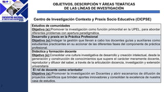 OBJETIVOS, DESCRIPCIÓN Y ÁREAS TEMÁTICAS
DE LAS LÍNEAS DE INVESTIGACIÓN
J
Centro de Investigación Contexto y Praxis Socio Educativa (CICPSE)
Estudios de comunidades
Objetivo (s):Promover la investigación como función primordial en la UPEL, para abordar
diferentes problemas con apertura paradigmática.
Desarrollo y praxis en la Práctica Profesional
Objetivo (s):Indagar la gestión que llevan a cabo los docentes guías y auxiliares como
estudiantes practicantes en su accionar de las diferentes fases del componente de práctica
profesional.
Didáctica y formación docente
Objetivo (s):Consolidar una cultura investigativa de desarrollo y creación intelectual, desde la
generación y construcción de conocimientos que supere el carácter meramente docente,
reproductor y difusor del saber, a través de la articulación docencia, investigación y extensión
universitaria
El rol de docente como orientador
Objetivo (s):Promover la investigación en Docentes y abrir escenarios de difusión de
proyectos científicos que brinden aportes innovadores y consolidan la excelencia de nuestra
casa de estudios.
 
