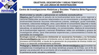 OBJETIVOS, DESCRIPCIÓN Y ÁREAS TEMÁTICAS
DE LAS LÍNEAS DE INVESTIGACIÓN
J
Centro de Investigaciones Históricas y Sociales “Federico Brito Figueroa”
(CIHSFBF)
Biodiversidad su estudio y aplicaciones en contextos socioeducativos
Objetivo (s):Posibilitar el estudio de la biodiversidad tanto local como regional y
nacional.Desarrollar proyectos relacionados con el conocimiento y divulgación de la
biodiversidad.Generar recursos informativos (claves, catálogos, guías ilustradas,
inventarios, colecciones biológicas, otros.) para difundir el conocimiento adquirido a través
de los diferentes proyectos.•Propiciar actividades de investigación y experiencias
educativas, en escenarios convencionales y no convencionales, relativos al conocimiento
de la biodiversidad regional y nacional.•Establecer redes con entidades y grupos de
investigación afines, para intercambiar experiencias y conocimientos a través de
actividades de investigación.
Ecología social y Educación Ambiental en escenarios formales y no formales
(Declarada)Objetivo (s):Valorar al Ambiente como el medio donde se desarrollan todos los
procesos socionaturales, a través de la generación de propuestas de diversa índole con
miras a un desarrollo ambientalmente sustentado
Pedagogía y didáctica de las ciencias naturales (Declarada)Objetivo (s):Consolidar las
competencias investigativas en las áreas temáticas propias de la línea, con el fin de
generar una producción de conocimiento útil a la academia y a la sociedad en términos de
la pertinencia social, educativa y ambiental.
 