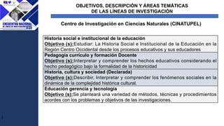 J
Centro de Investigación en Ciencias Naturales (CINATUPEL)
Historia social e institucional de la educación
Objetivo (s):Estudiar: La Historia Social e Institucional de la Educación en la
Región Centro Occidental desde los procesos educativos y sus educadores
Pedagogía currículo y formación Docente
Objetivo (s):Interpretar y comprender los hechos educativos considerando el
hecho pedagógico bajo la formalidad de la historicidad
Historia, cultura y sociedad (Declarada)
Objetivo (s):Describir, Interpretar y comprender los fenómenos sociales en la
dinámica de la complejidad histórica cultural.
Educación gerencia y tecnología
Objetivo (s):Se planteará una variedad de métodos, técnicas y procedimientos
acordes con los problemas y objetivos de las investigaciones.
OBJETIVOS, DESCRIPCIÓN Y ÁREAS TEMÁTICAS
DE LAS LÍNEAS DE INVESTIGACIÓN
 