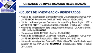 UNIDADES DE INVESTIGACIÓN REGISTRADAS
J
§ Núcleo de Investigación Comportamiento Organizacional: UPEL-VIP-
UI-IPB-NICO Resolución: 2017.467.662 - Fecha: 16-06-2017)
§ Núcleo de Investigación Docencia, Innovación y Tecnología: UPEL-
VIP-UI-IPB-NIDIT (Resolución: 2008.318.3425 - Fecha: 25-11-2008)
§ Núcleo de Investigación para la Educación Inclusiva “Dr. Ciro Cohen”:
UPEL-VIP-UI-IPB-NIEDE
§ (Resolución: 2017.467.666 - Fecha: 16-06-2017)
§ Núcleo de Investigación Desarrollo Humano y Diversidad: UPEL-VIP-
UI-IPB-NIDEHUDI Resolución: 1285 - Fecha: 06-12-2018)
§ Núcleo de Investigación Educación Matemática “Dr. Martín Andonegui
Zabala”: UPEL-VIP-UI-IPB- NIEMMAZ - (Resolución: 1286 - Fecha:
06-12-2018)
NÚCLEOS DE INVESTIGACIÓN REGISTRADOS
 