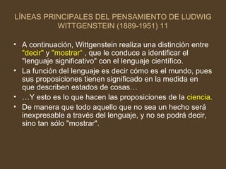 LÍNEAS PRINCIPALES DEL PENSAMIENTO DE LUDWIG WITTGENSTEIN (1889-1951) 11 A continuación, Wittgenstein realiza una distinción entre  "decir"  y  "mostrar“  , que le conduce a identificar el "lenguaje significativo" con el lenguaje científico. La función del lenguaje es decir cómo es el mundo, pues sus proposiciones tienen significado en la medida en que describen estados de cosas… … Y esto es lo que hacen las proposiciones de la  ciencia. De manera que todo aquello que no sea un hecho será inexpresable a través del lenguaje, y no se podrá decir, sino tan sólo "mostrar".  