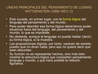 LÍNEAS PRINCIPALES DEL PENSAMIENTO DE LUDWIG WITTGENSTEIN (1889-1951) 12 Esto sucede, en primer lugar, con la  forma lógica  del lenguaje del pensamiento y del mundo. Para poder describir esa forma lógica deberíamos poder situarnos fuera del lenguaje, del pensamiento y del mundo, lo que es imposible. No obstante, aunque el lenguaje no puede hablar (decir) su forma lógica, sí la muestra. Las proposiciones lógicas, por tanto, carecen de sentido, puesto que no dicen nada; pero eso no quiere decir que sean absurdas: Su función no es representar hechos, sino más bien mostrar la estructura lógica que comparten pensamiento lenguaje y mundo, y que hace posible la relación figurativa. 