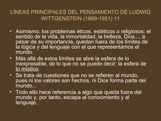 LÍNEAS PRINCIPALES DEL PENSAMIENTO DE LUDWIG WITTGENSTEIN (1889-1951) 11 Asimismo, los problemas éticos, estéticos o religiosos: el sentido de la vida, la inmortalidad, la belleza, Dios..., a pesar de su importancia, quedan fuera de los límites de la lógica y del lenguaje con el que representamos el mundo. Más allá de estos límites se abre la esfera de lo inexpresable, de lo que no se puede decir: la esfera de  lo místico . Se trata de cuestiones que no se refieren al mundo, pues ni los valores son hechos, ni Dios forma parte del mundo... Todo ello hace referencia a algo que queda fuera del mundo y, por tanto, escapa al conocimiento y al lenguaje. 