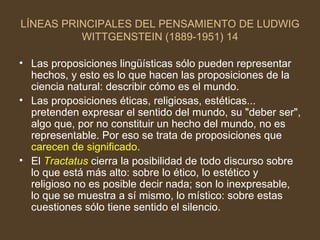 LÍNEAS PRINCIPALES DEL PENSAMIENTO DE LUDWIG WITTGENSTEIN (1889-1951) 14 Las proposiciones lingüísticas sólo pueden representar hechos, y esto es lo que hacen las proposiciones de la ciencia natural: describir cómo es el mundo. Las proposiciones éticas, religiosas, estéticas... pretenden expresar el sentido del mundo, su "deber ser", algo que, por no constituir un hecho del mundo, no es representable. Por eso se trata de proposiciones que  carecen de significado . El  Tractatus  cierra la posibilidad de todo discurso sobre lo que está más alto: sobre lo ético, lo estético y religioso no es posible decir nada; son lo inexpresable, lo que se muestra a sí mismo, lo místico: sobre estas cuestiones sólo tiene sentido el silencio. 