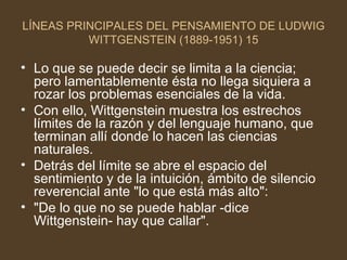 LÍNEAS PRINCIPALES DEL PENSAMIENTO DE LUDWIG WITTGENSTEIN (1889-1951) 15 Lo que se puede decir se limita a la ciencia; pero lamentablemente ésta no llega siquiera a rozar los problemas esenciales de la vida. Con ello, Wittgenstein muestra los estrechos límites de la razón y del lenguaje humano, que terminan allí donde lo hacen las ciencias naturales. Detrás del límite se abre el espacio del sentimiento y de la intuición, ámbito de silencio reverencial ante "lo que está más alto": "De lo que no se puede hablar -dice Wittgenstein- hay que callar". 